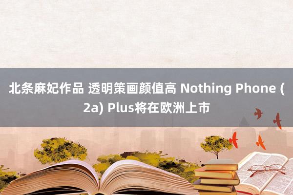 北条麻妃作品 透明策画颜值高 Nothing Phone (2a) Plus将在欧洲上市