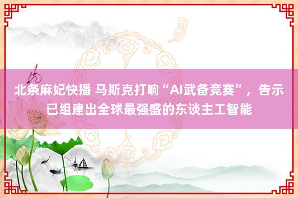 北条麻妃快播 马斯克打响“AI武备竞赛”，告示已组建出全球最强盛的东谈主工智能