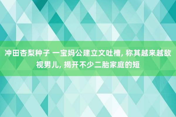 冲田杏梨种子 一宝妈公建立文吐槽， 称其越来越敌视男儿， 揭开不少二胎家庭的短