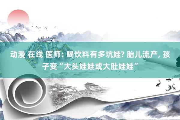 动漫 在线 医师: 喝饮料有多坑娃? 胎儿流产， 孩子变“大头娃娃或大肚娃娃”