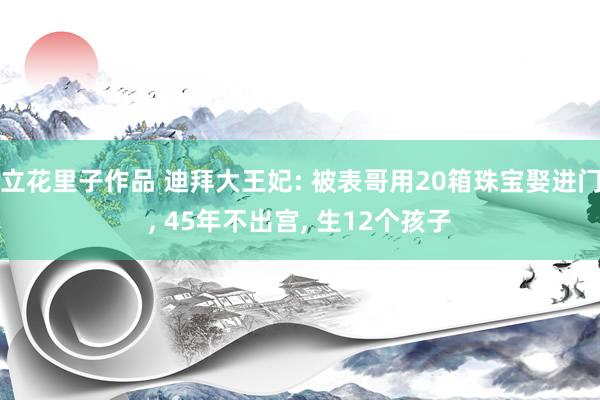 立花里子作品 迪拜大王妃: 被表哥用20箱珠宝娶进门， 45年不出宫， 生12个孩子