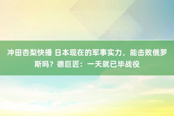 冲田杏梨快播 日本现在的军事实力，能击败俄罗斯吗？德巨匠：一天就已毕战役