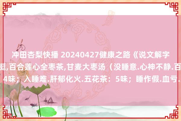 冲田杏梨快播 20240427健康之路《说文解字话失眠》视频和札记:王挺，百合莲心全枣茶，甘麦大枣汤（没睡意.心神不静.百合莲心全枣茶：4味；入睡难.肝郁化火.五花茶：5味；睡作假.血亏.薏米茶：4味；睡不醒.阳亏.参芪茶：3味）