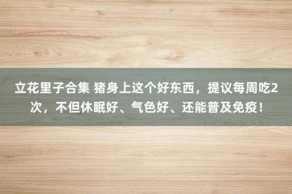 立花里子合集 猪身上这个好东西，提议每周吃2次，不但休眠好、气色好、还能普及免疫！