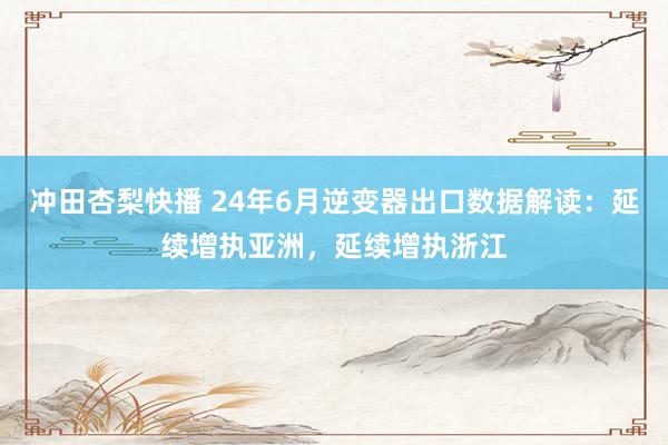 冲田杏梨快播 24年6月逆变器出口数据解读：延续增执亚洲，延续增执浙江