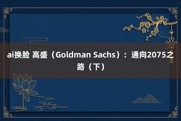 ai换脸 高盛（Goldman Sachs）：通向2075之路（下）