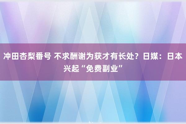 冲田杏梨番号 不求酬谢为获才有长处？日媒：日本兴起“免费副业”