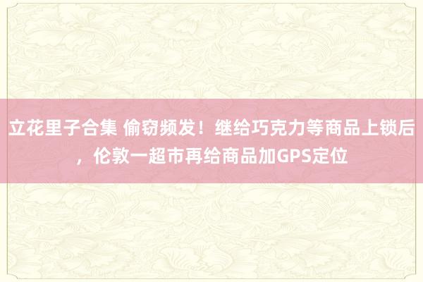 立花里子合集 偷窃频发！继给巧克力等商品上锁后，伦敦一超市再给商品加GPS定位