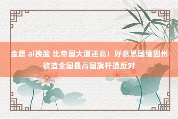 金晨 ai换脸 比帝国大厦还高！好意思国缅因州欲造全国最高国旗杆遭反对