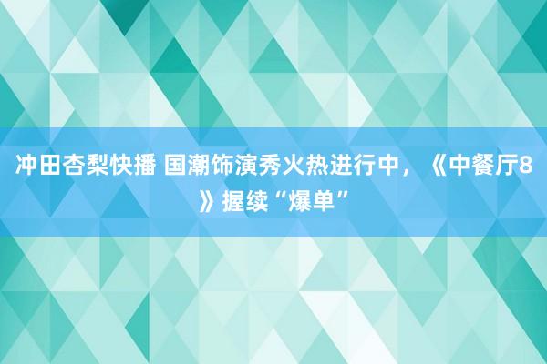 冲田杏梨快播 国潮饰演秀火热进行中，《中餐厅8》握续“爆单”