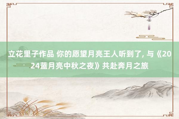 立花里子作品 你的愿望月亮王人听到了， 与《2024蓝月亮中秋之夜》共赴奔月之旅