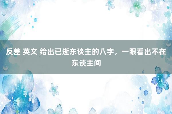 反差 英文 给出已逝东谈主的八字，一眼看出不在东谈主间