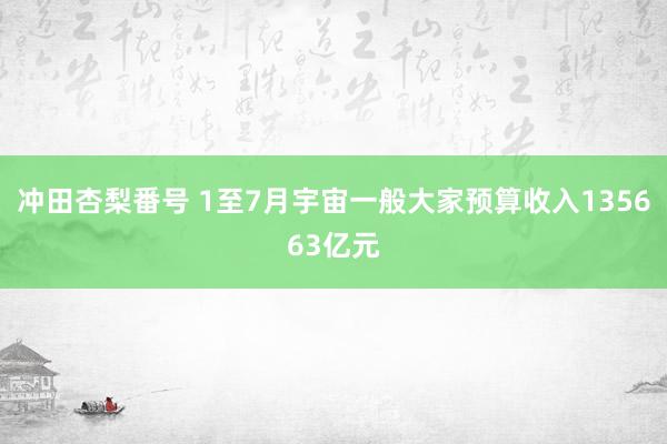 冲田杏梨番号 1至7月宇宙一般大家预算收入135663亿元