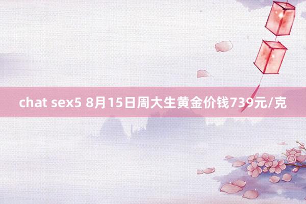 chat sex5 8月15日周大生黄金价钱739元/克