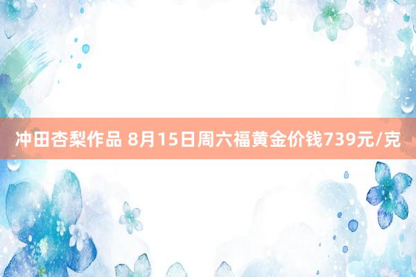 冲田杏梨作品 8月15日周六福黄金价钱739元/克