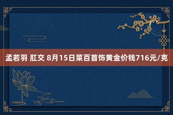 孟若羽 肛交 8月15日菜百首饰黄金价钱716元/克