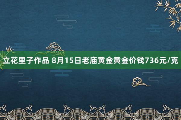 立花里子作品 8月15日老庙黄金黄金价钱736元/克