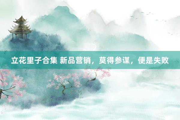 立花里子合集 新品营销，莫得参谋，便是失败