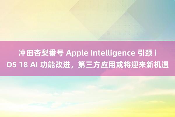 冲田杏梨番号 Apple Intelligence 引颈 iOS 18 AI 功能改进，第三方应用或将迎来新机遇