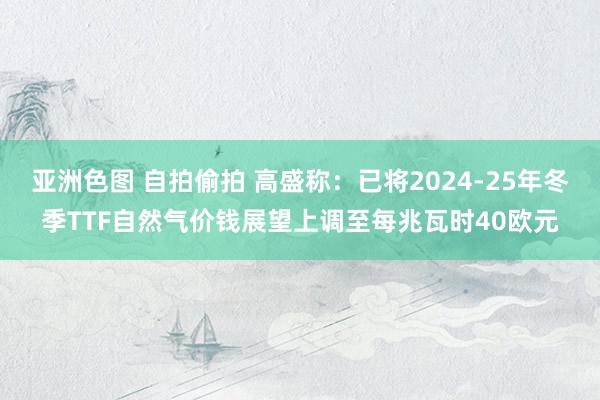 亚洲色图 自拍偷拍 高盛称：已将2024-25年冬季TTF自然气价钱展望上调至每兆瓦时40欧元