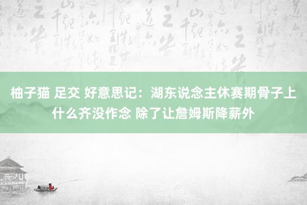 柚子猫 足交 好意思记：湖东说念主休赛期骨子上什么齐没作念 除了让詹姆斯降薪外