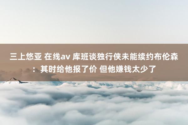 三上悠亚 在线av 库班谈独行侠未能续约布伦森：其时给他报了价 但他嫌钱太少了