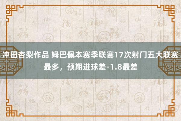 冲田杏梨作品 姆巴佩本赛季联赛17次射门五大联赛最多，预期进球差-1.8最差