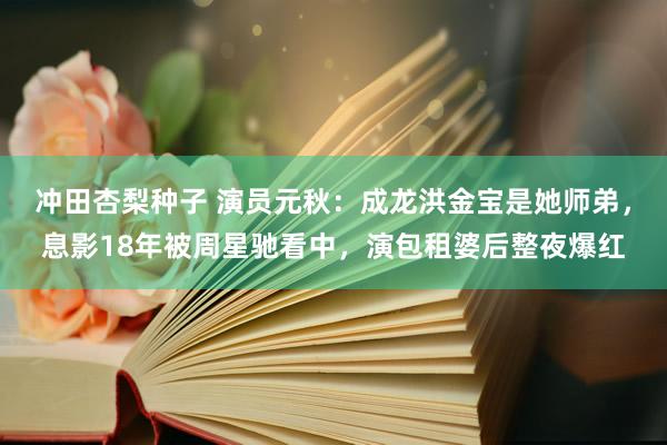 冲田杏梨种子 演员元秋：成龙洪金宝是她师弟，息影18年被周星驰看中，演包租婆后整夜爆红