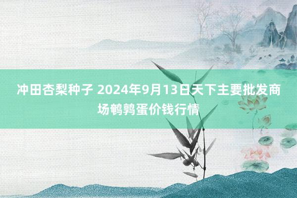 冲田杏梨种子 2024年9月13日天下主要批发商场鹌鹑蛋价钱行情