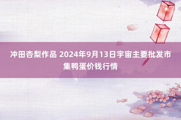 冲田杏梨作品 2024年9月13日宇宙主要批发市集鸭蛋价钱行情