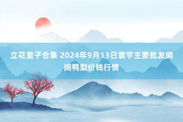 立花里子合集 2024年9月13日寰宇主要批发阛阓鸭梨价钱行情