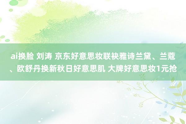 ai换脸 刘涛 京东好意思妆联袂雅诗兰黛、兰蔻、欧舒丹换新秋日好意思肌 大牌好意思妆1元抢