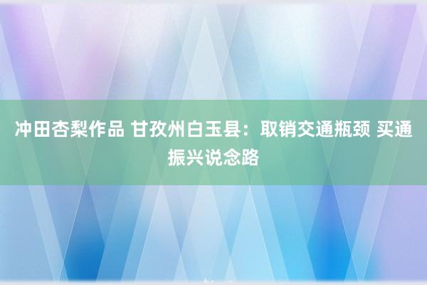 冲田杏梨作品 甘孜州白玉县：取销交通瓶颈 买通振兴说念路