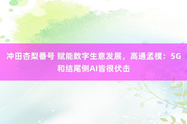 冲田杏梨番号 赋能数字生意发展，高通孟樸：5G和结尾侧AI皆很伏击