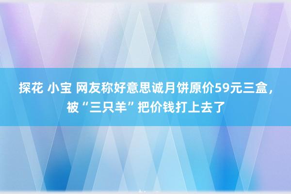 探花 小宝 网友称好意思诚月饼原价59元三盒，被“三只羊”把价钱打上去了