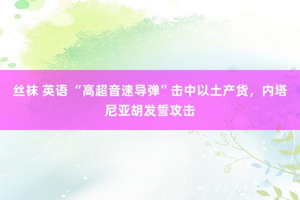 丝袜 英语 “高超音速导弹”击中以土产货，内塔尼亚胡发誓攻击