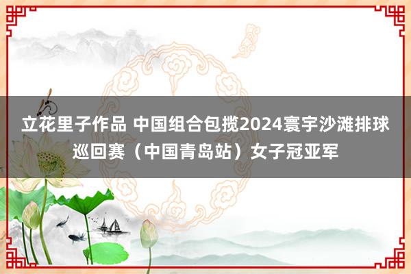 立花里子作品 中国组合包揽2024寰宇沙滩排球巡回赛（中国青岛站）女子冠亚军