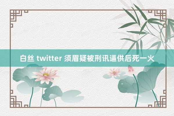 白丝 twitter 须眉疑被刑讯逼供后死一火