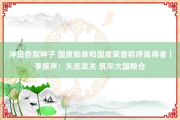 冲田杏梨种子 国度勋章和国度荣誉称呼赢得者丨李振声：矢志攻关 筑牢大国粮仓