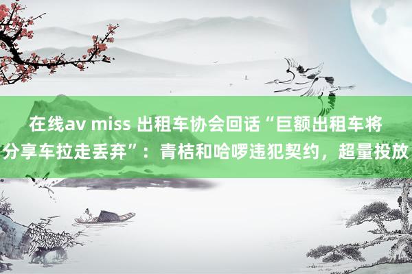 在线av miss 出租车协会回话“巨额出租车将分享车拉走丢弃”：青桔和哈啰违犯契约，超量投放