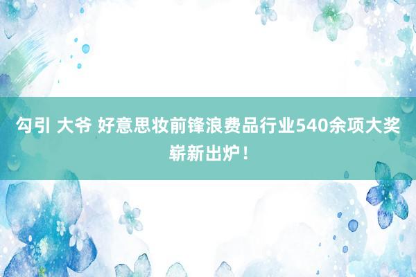 勾引 大爷 好意思妆前锋浪费品行业540余项大奖崭新出炉！