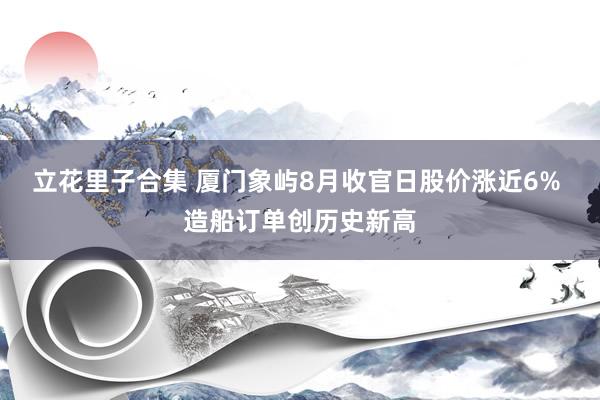 立花里子合集 厦门象屿8月收官日股价涨近6% 造船订单创历史新高