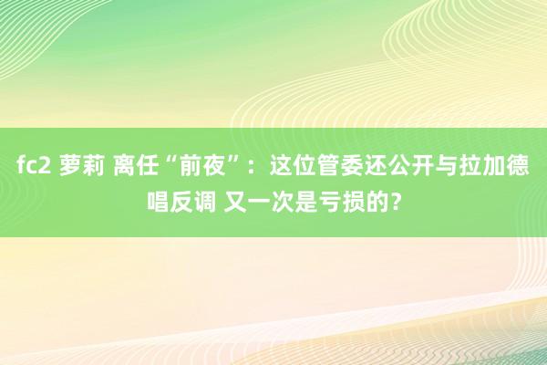 fc2 萝莉 离任“前夜”：这位管委还公开与拉加德唱反调 又一次是亏损的？