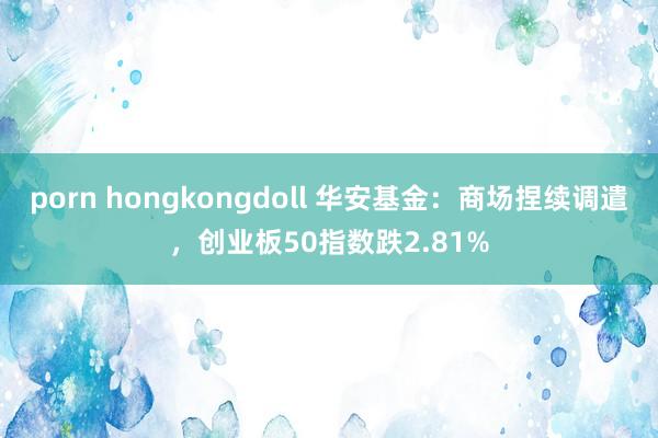 porn hongkongdoll 华安基金：商场捏续调遣，创业板50指数跌2.81%