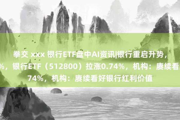 拳交 xxx 银行ETF盘中AI资讯|银行重启升势，中建农皆升逾2%，银行ETF（512800）拉涨0.74%，机构：赓续看好银行红利价值