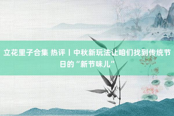 立花里子合集 热评丨中秋新玩法让咱们找到传统节日的“新节味儿”