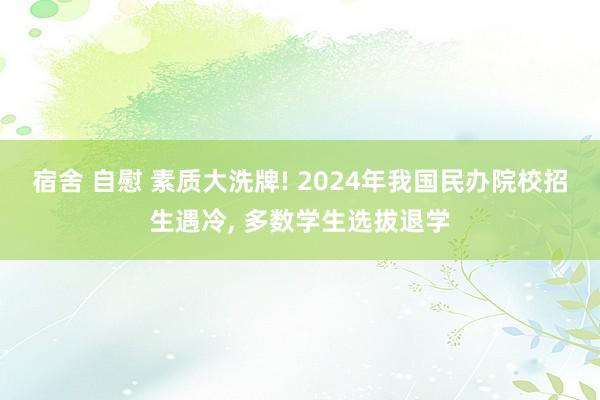 宿舍 自慰 素质大洗牌! 2024年我国民办院校招生遇冷， 多数学生选拔退学