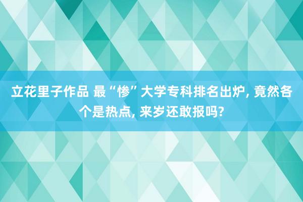 立花里子作品 最“惨”大学专科排名出炉， 竟然各个是热点， 来岁还敢报吗?