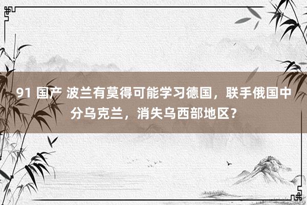 91 国产 波兰有莫得可能学习德国，联手俄国中分乌克兰，消失乌西部地区？