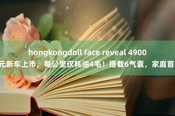 hongkongdoll face reveal 49000元新车上市，每公里仅耗油4毛！搭载6气囊，家庭首选